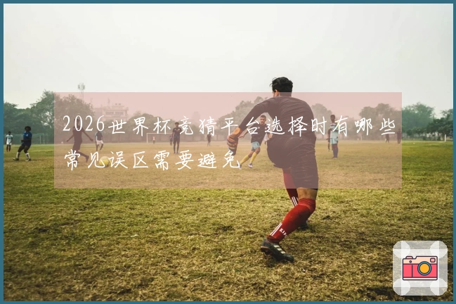 2026世界杯竞猜平台选择时有哪些常见误区需要避免